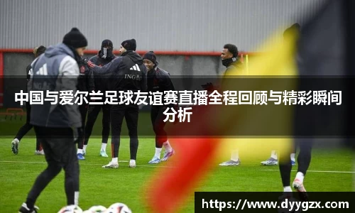 中国与爱尔兰足球友谊赛直播全程回顾与精彩瞬间分析
