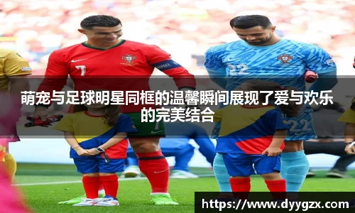 萌宠与足球明星同框的温馨瞬间展现了爱与欢乐的完美结合